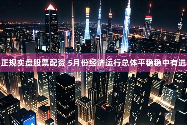 正规实盘股票配资 5月份经济运行总体平稳稳中有进