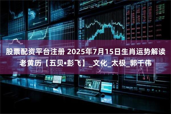 股票配资平台注册 2025年7月15日生肖运势解读老黄历【五贝•彭飞】_文化_太极_郭千伟