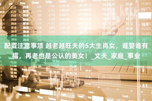 配资注意事项 越老越旺夫的5大生肖女，谁娶谁有福，再老也是公认的美女！_丈夫_家庭_事业