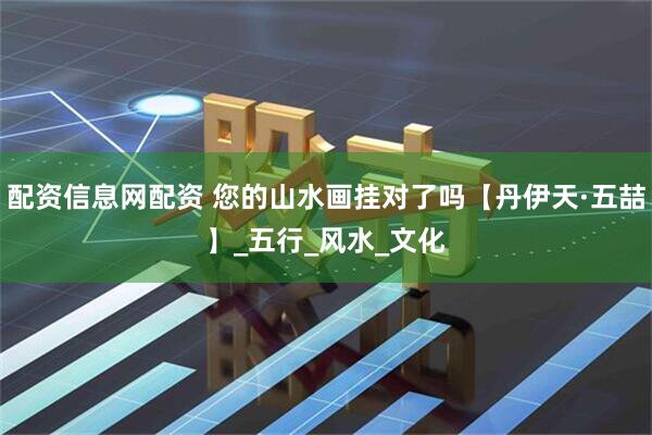 配资信息网配资 您的山水画挂对了吗【丹伊天·五喆】_五行_风水_文化