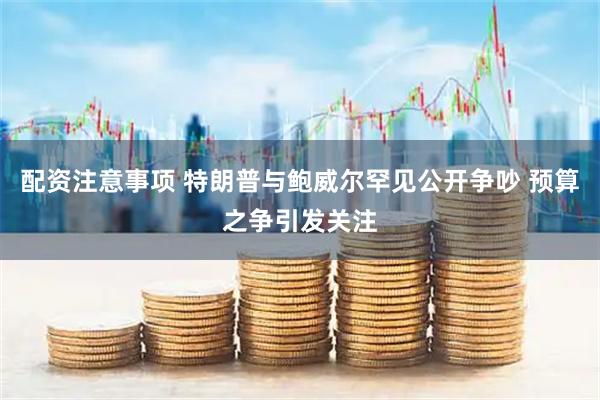 配资注意事项 特朗普与鲍威尔罕见公开争吵 预算之争引发关注