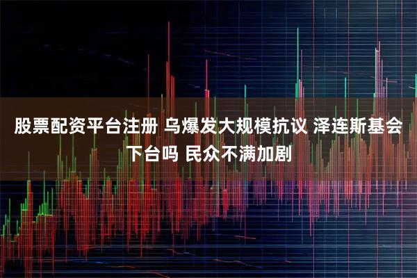 股票配资平台注册 乌爆发大规模抗议 泽连斯基会下台吗 民众不满加剧