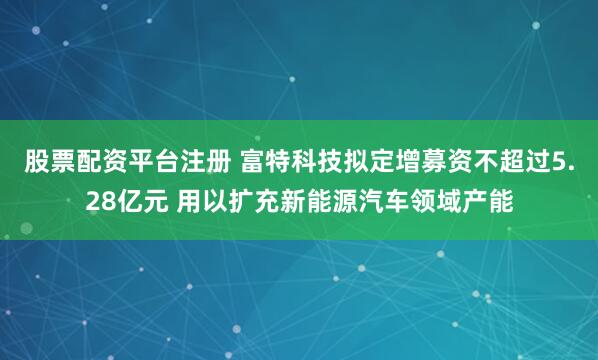 股票配资平台注册 富特科技拟定增募资不超过5.28亿元 用以扩充新能源汽车领域产能