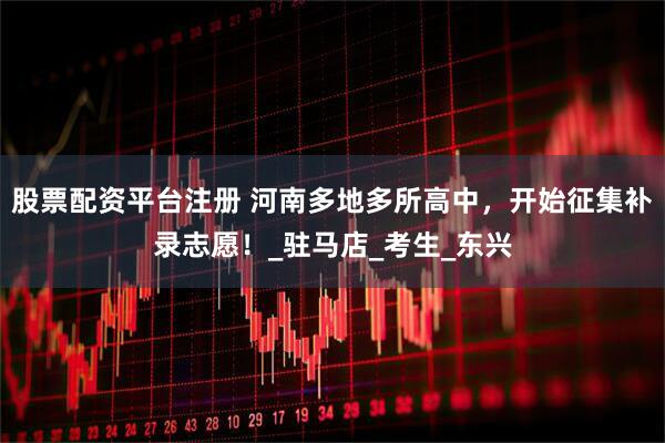 股票配资平台注册 河南多地多所高中，开始征集补录志愿！_驻马店_考生_东兴
