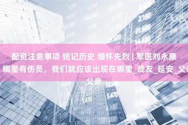 配资注意事项 铭记历史 缅怀先烈 | 军医刘永康：哪里有伤员，我们就应该出现在哪里_战友_延安_父亲