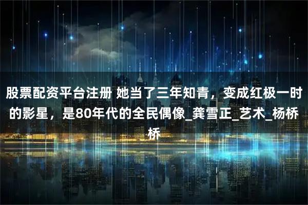 股票配资平台注册 她当了三年知青，变成红极一时的影星，是80年代的全民偶像_龚雪正_艺术_杨桥