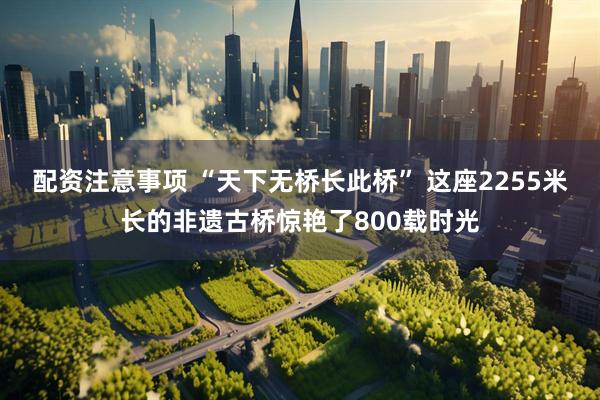 配资注意事项 “天下无桥长此桥” 这座2255米长的非遗古桥惊艳了800载时光