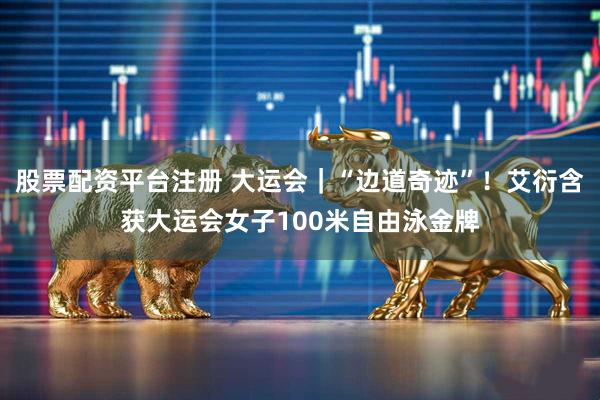 股票配资平台注册 大运会｜“边道奇迹”！艾衍含获大运会女子100米自由泳金牌