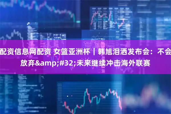 配资信息网配资 女篮亚洲杯｜韩旭泪洒发布会：不会放弃&#32;未来继续冲击海外联赛