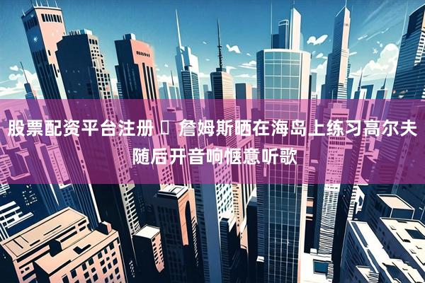 股票配资平台注册 ️詹姆斯晒在海岛上练习高尔夫 随后开音响惬意听歌
