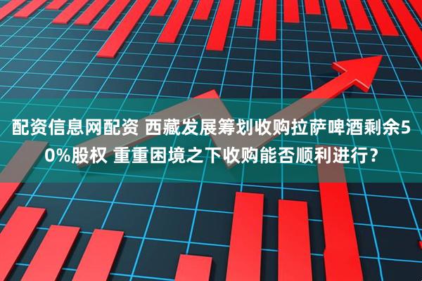 配资信息网配资 西藏发展筹划收购拉萨啤酒剩余50%股权 重重困境之下收购能否顺利进行？