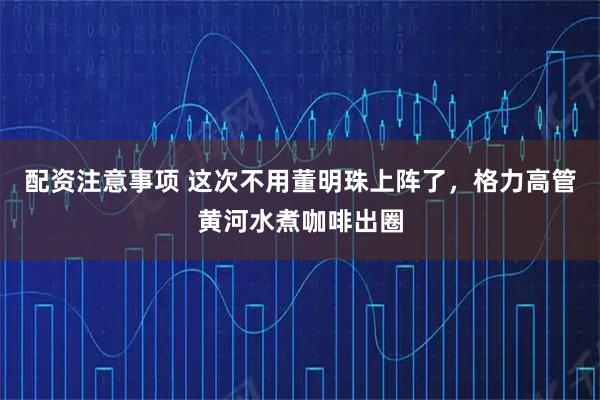 配资注意事项 这次不用董明珠上阵了，格力高管黄河水煮咖啡出圈