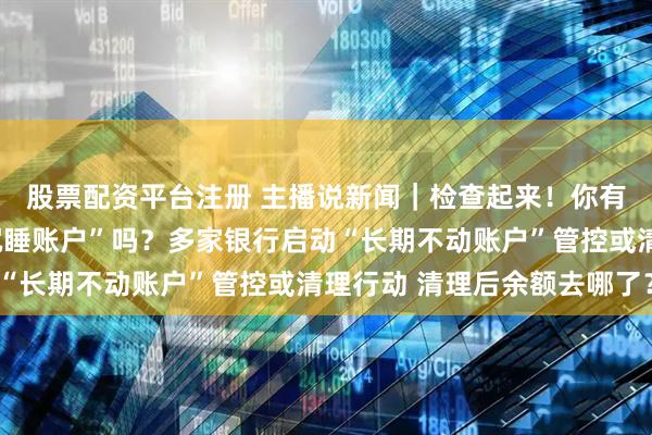 股票配资平台注册 主播说新闻｜检查起来！你有低余额、无交易的“沉睡账户”吗？多家银行启动“长期不动账户”管控或清理行动 清理后余额去哪了？