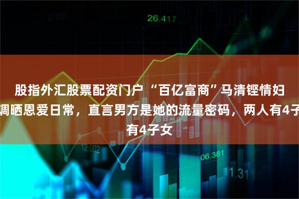 股指外汇股票配资门户 “百亿富商”马清铿情妇高调晒恩爱日常，直言男方是她的流量密码，两人有4子女