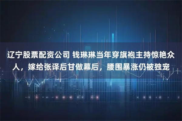 辽宁股票配资公司 钱琳琳当年穿旗袍主持惊艳众人，嫁给张译后甘做幕后，腰围暴涨仍被独宠