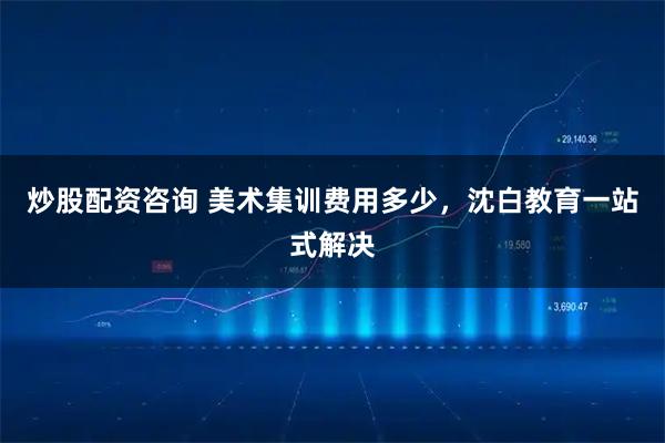 炒股配资咨询 美术集训费用多少，沈白教育一站式解决