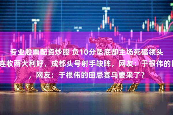 专业股票配资炒股 负10分垫底却主场死磕领头羊，津门虎赛前连收两大利好，成都头号射手缺阵，网友：于根伟的田忌赛马要来了？