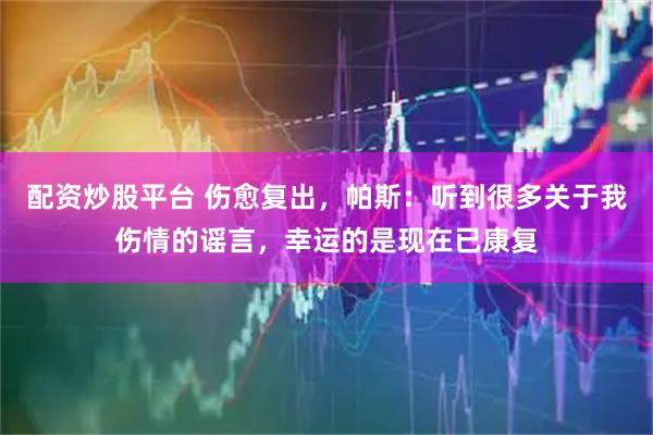 配资炒股平台 伤愈复出，帕斯：听到很多关于我伤情的谣言，幸运的是现在已康复