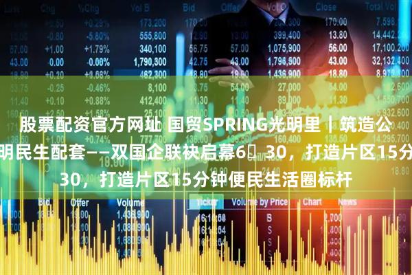 股票配资官方网址 国贸SPRING光明里｜筑造公园邻里聚场完善光明民生配套——双国企联袂启幕6・30，打造片区15分钟便民生活圈标杆