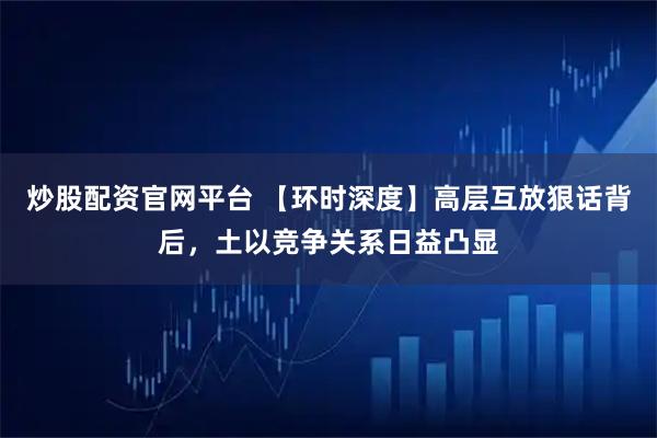 炒股配资官网平台 【环时深度】高层互放狠话背后,土以竞争关系日益凸显
