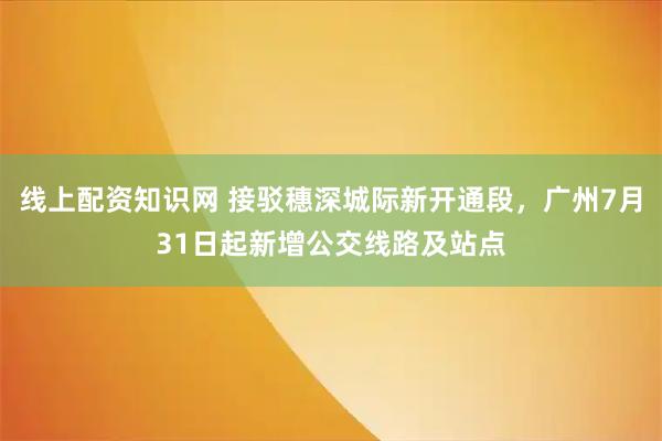线上配资知识网 接驳穗深城际新开通段，广州7月31日起新增公交线路及站点