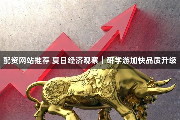 配资网站推荐 夏日经济观察|研学游加快品质升级