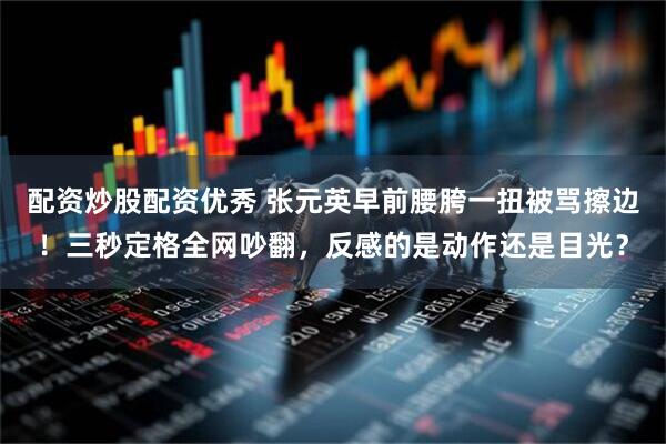 配资炒股配资优秀 张元英早前腰胯一扭被骂擦边！三秒定格全网吵翻，反感的是动作还是目光？
