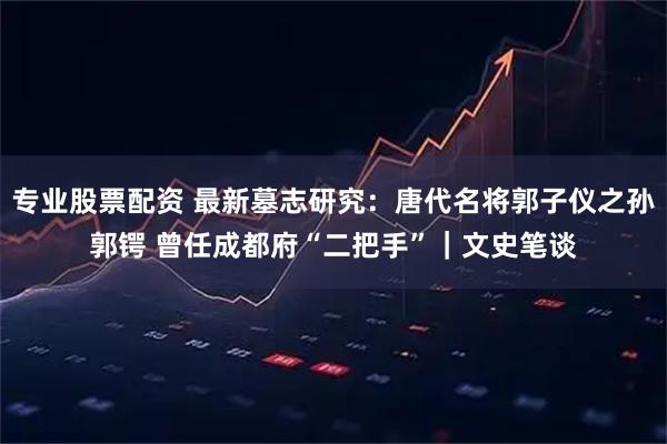 专业股票配资 最新墓志研究：唐代名将郭子仪之孙郭锷 曾任成都府“二把手”｜文史笔谈