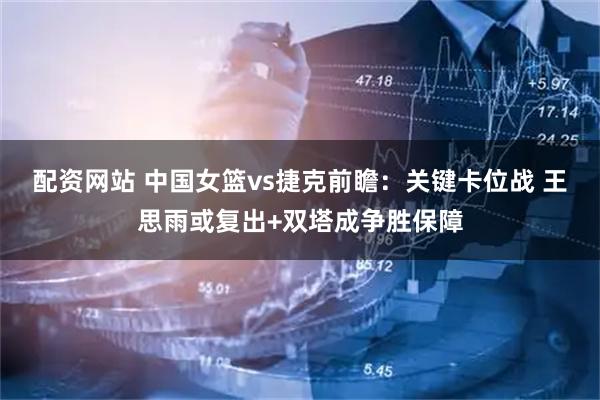 配资网站 中国女篮vs捷克前瞻：关键卡位战 王思雨或复出+双塔成争胜保障