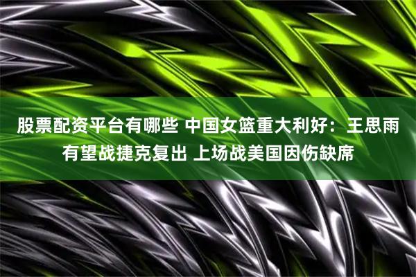 股票配资平台有哪些 中国女篮重大利好：王思雨有望战捷克复出 上场战美国因伤缺席