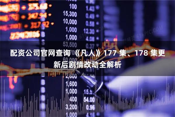 配资公司官网查询 《凡人》177 集、178 集更新后剧情改动全解析
