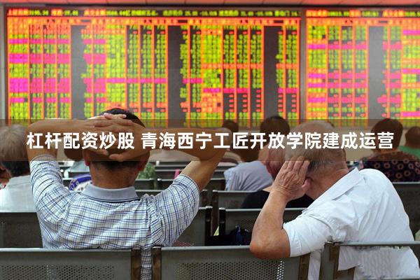 杠杆配资炒股 青海西宁工匠开放学院建成运营