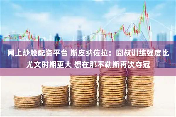 网上炒股配资平台 斯皮纳佐拉：囧叔训练强度比尤文时期更大 想在那不勒斯再次夺冠